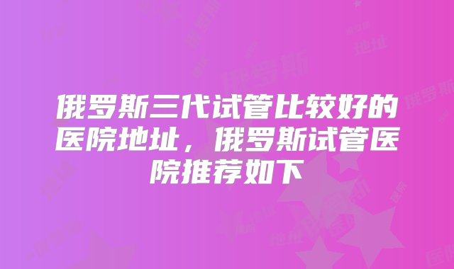 俄罗斯三代试管比较好的医院地址，俄罗斯试管医院推荐如下