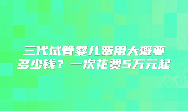 三代试管婴儿费用大概要多少钱？一次花费5万元起