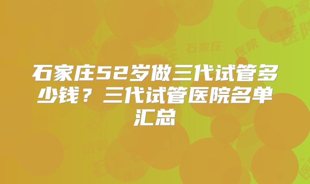 石家庄52岁做三代试管多少钱？三代试管医院名单汇总