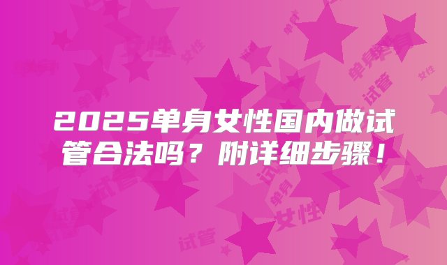 2025单身女性国内做试管合法吗？附详细步骤！