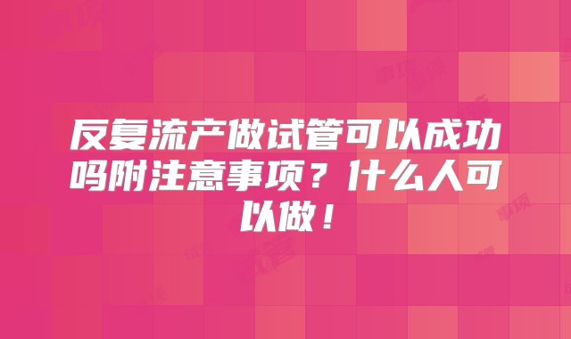 反复流产做试管可以成功吗附注意事项？什么人可以做！