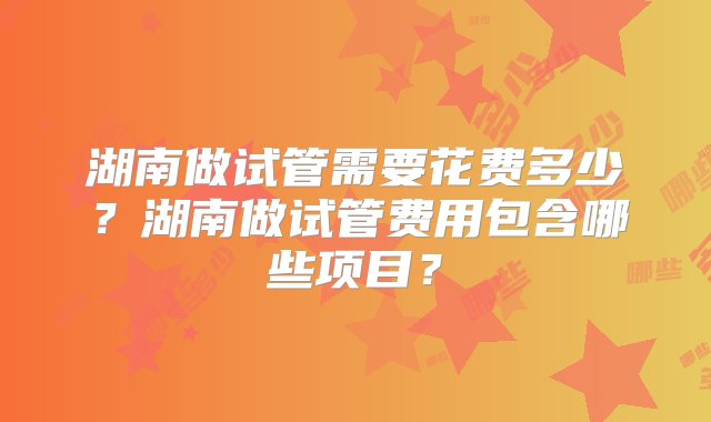 湖南做试管需要花费多少？湖南做试管费用包含哪些项目？