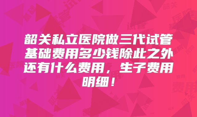 韶关私立医院做三代试管基础费用多少钱除此之外还有什么费用，生子费用明细！