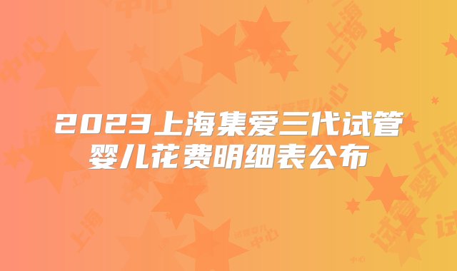 2023上海集爱三代试管婴儿花费明细表公布