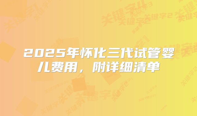 2025年怀化三代试管婴儿费用，附详细清单