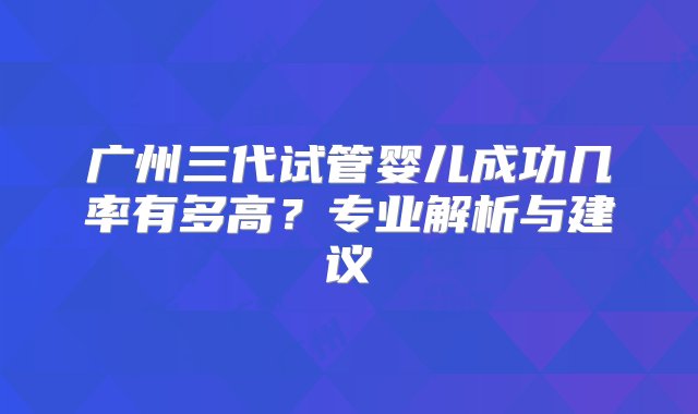 广州三代试管婴儿成功几率有多高？专业解析与建议