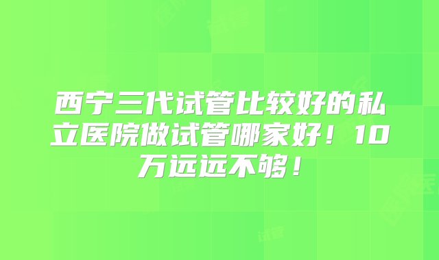 西宁三代试管比较好的私立医院做试管哪家好！10万远远不够！