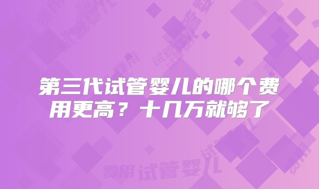 第三代试管婴儿的哪个费用更高？十几万就够了