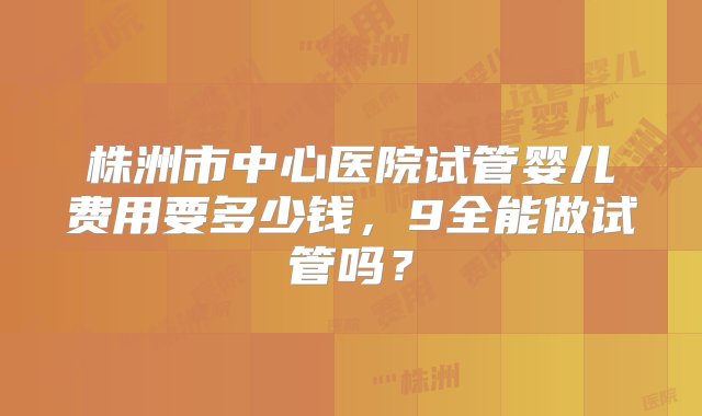 株洲市中心医院试管婴儿费用要多少钱，9全能做试管吗？