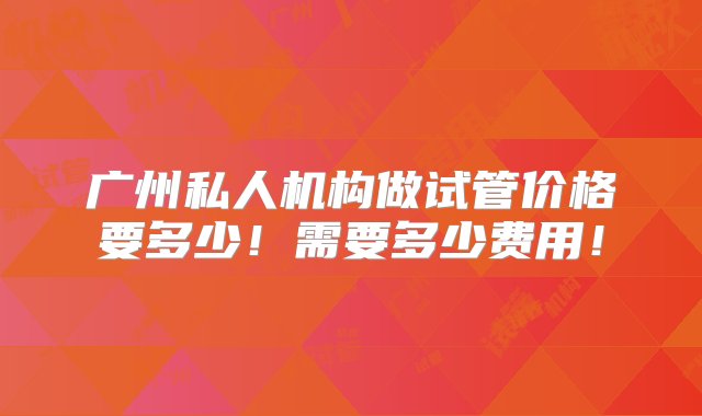 广州私人机构做试管价格要多少！需要多少费用！