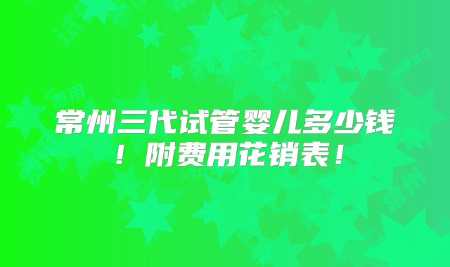 常州三代试管婴儿多少钱！附费用花销表！