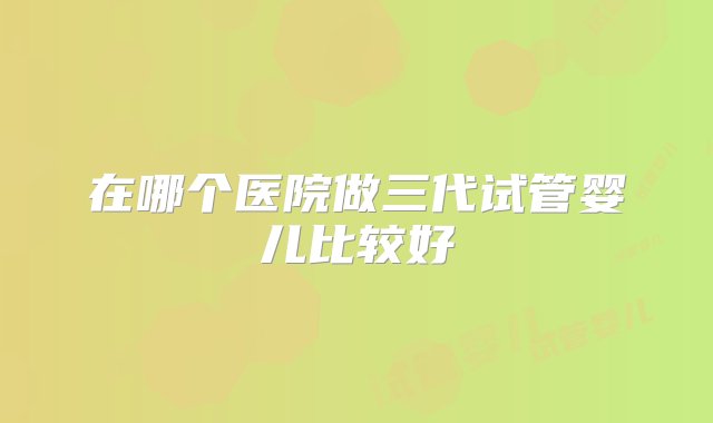 在哪个医院做三代试管婴儿比较好