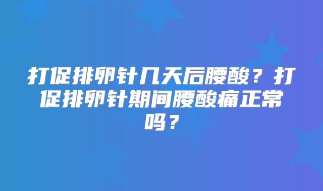 打促排卵针几天后腰酸？打促排卵针期间腰酸痛正常吗？