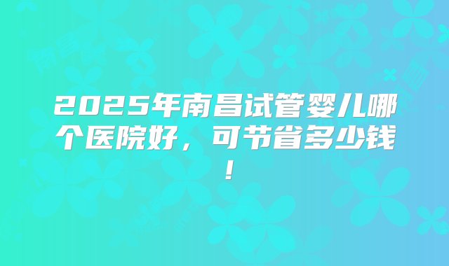 2025年南昌试管婴儿哪个医院好，可节省多少钱！