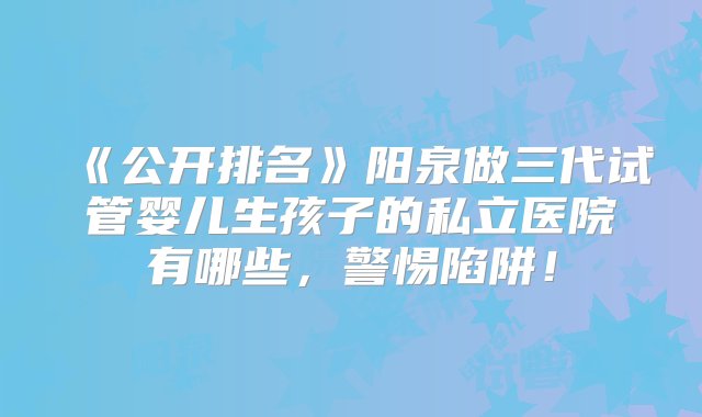 《公开排名》阳泉做三代试管婴儿生孩子的私立医院有哪些，警惕陷阱！