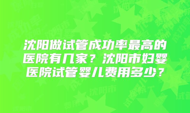 沈阳做试管成功率最高的医院有几家？沈阳市妇婴医院试管婴儿费用多少？