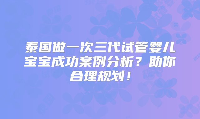 泰国做一次三代试管婴儿宝宝成功案例分析？助你合理规划！