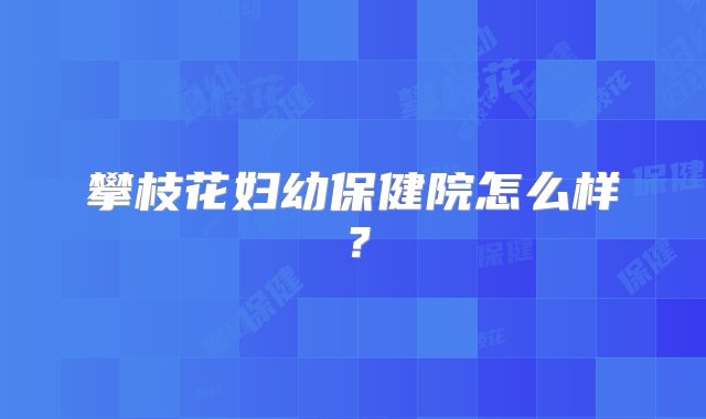 攀枝花妇幼保健院怎么样？