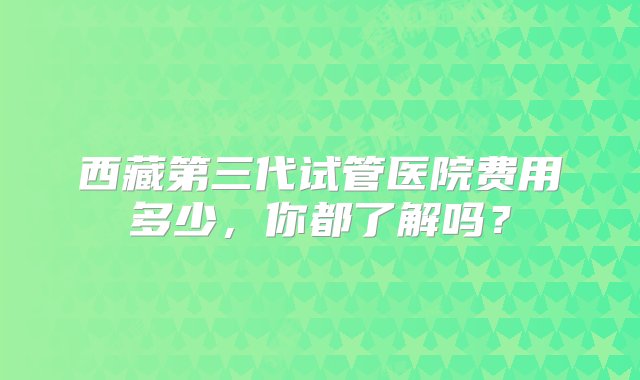 西藏第三代试管医院费用多少，你都了解吗？