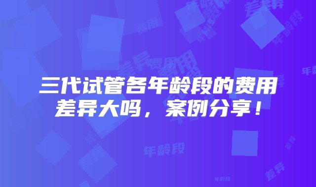 三代试管各年龄段的费用差异大吗，案例分享！