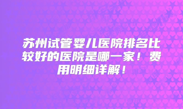 苏州试管婴儿医院排名比较好的医院是哪一家！费用明细详解！