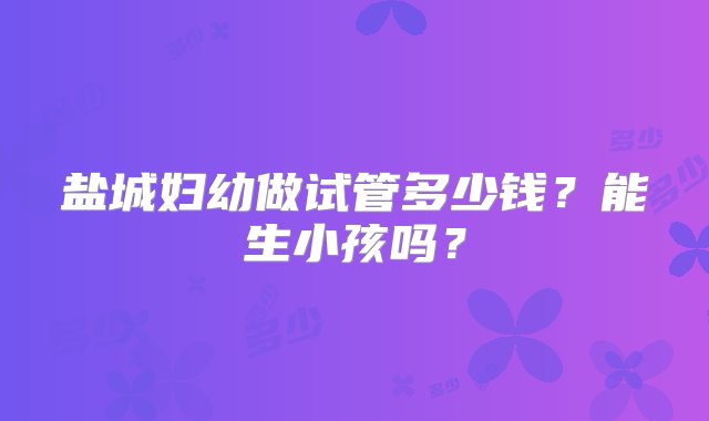 盐城妇幼做试管多少钱？能生小孩吗？