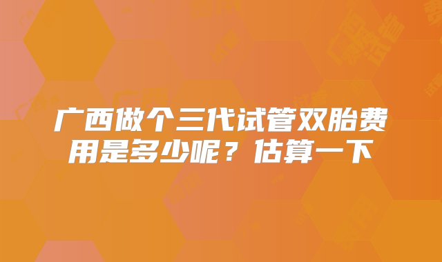 广西做个三代试管双胎费用是多少呢？估算一下