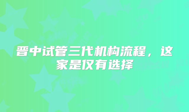 晋中试管三代机构流程，这家是仅有选择