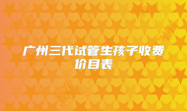 广州三代试管生孩子收费价目表