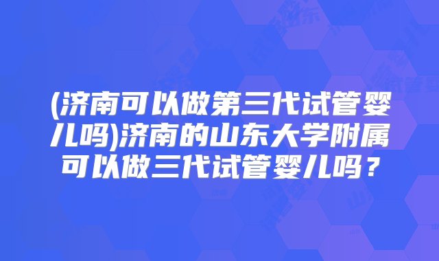 (济南可以做第三代试管婴儿吗)济南的山东大学附属可以做三代试管婴儿吗？