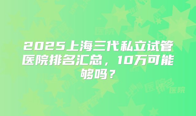 2025上海三代私立试管医院排名汇总，10万可能够吗？