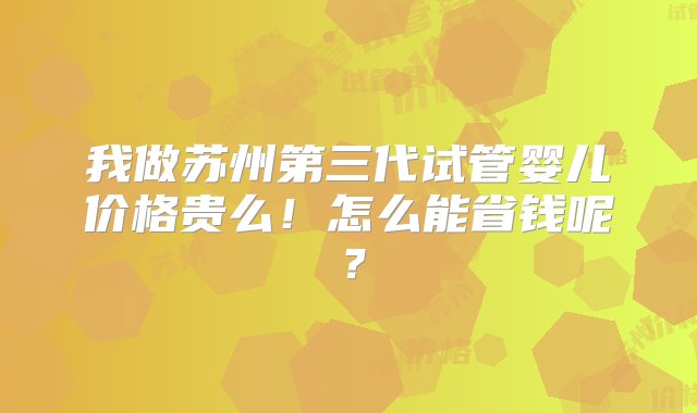 我做苏州第三代试管婴儿价格贵么！怎么能省钱呢？