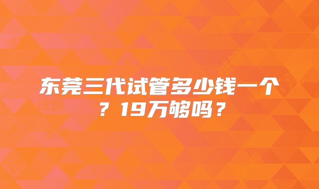 东莞三代试管多少钱一个？19万够吗？