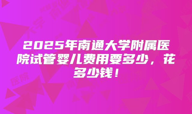 2025年南通大学附属医院试管婴儿费用要多少，花多少钱！