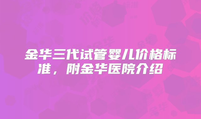 金华三代试管婴儿价格标准，附金华医院介绍