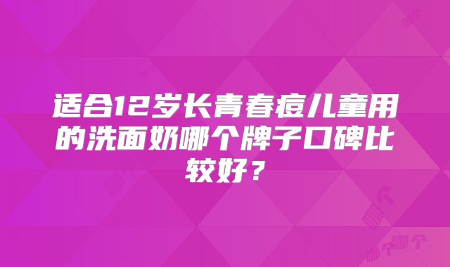 适合12岁长青春痘儿童用的洗面奶哪个牌子口碑比较好？