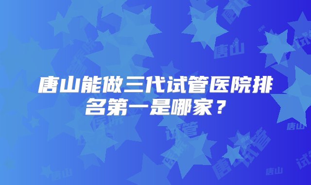 唐山能做三代试管医院排名第一是哪家？