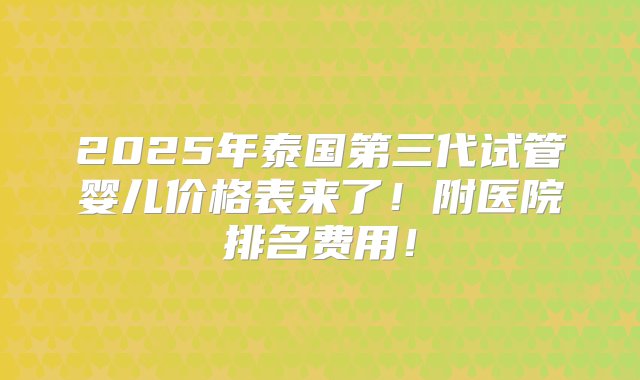 2025年泰国第三代试管婴儿价格表来了！附医院排名费用！