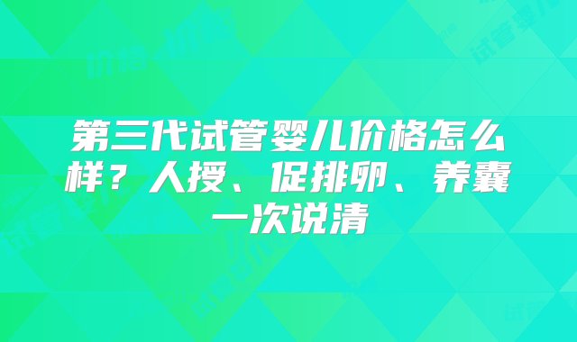 第三代试管婴儿价格怎么样？人授、促排卵、养囊一次说清