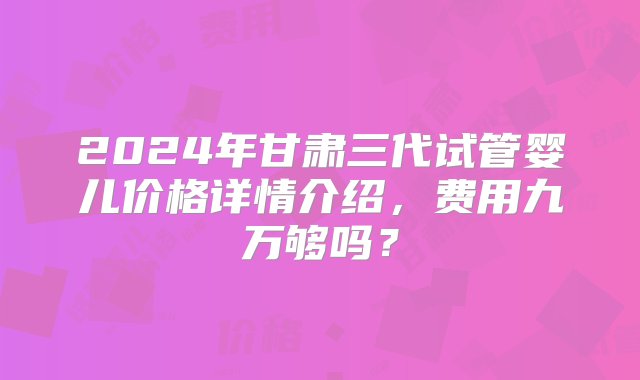 2024年甘肃三代试管婴儿价格详情介绍，费用九万够吗？