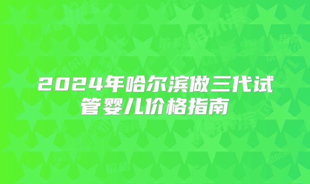 2024年哈尔滨做三代试管婴儿价格指南