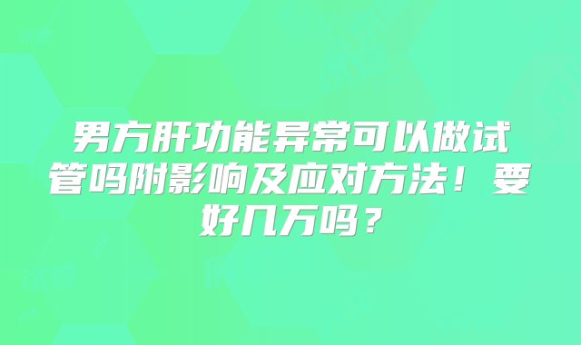 男方肝功能异常可以做试管吗附影响及应对方法！要好几万吗？