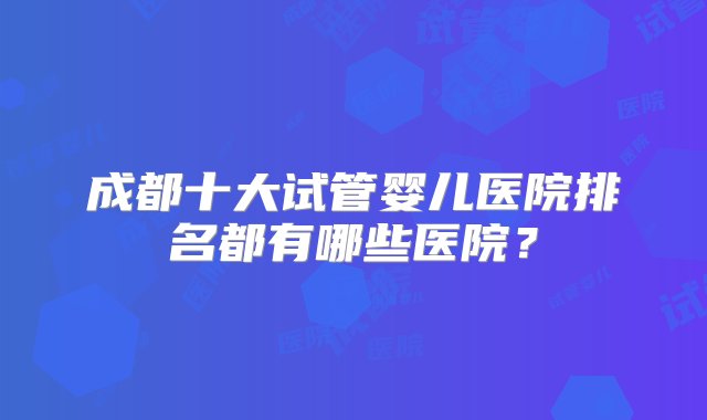 成都十大试管婴儿医院排名都有哪些医院？