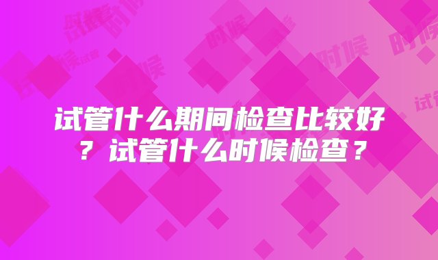 试管什么期间检查比较好？试管什么时候检查？