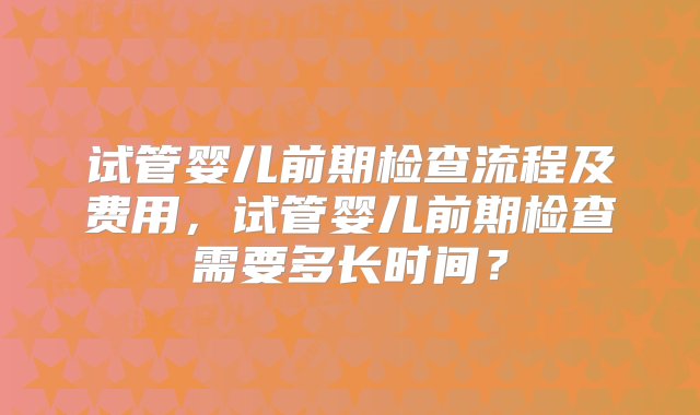 试管婴儿前期检查流程及费用，试管婴儿前期检查需要多长时间？