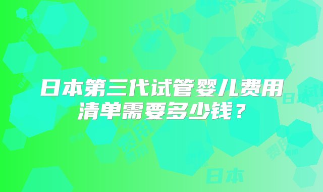 日本第三代试管婴儿费用清单需要多少钱？