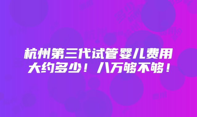 杭州第三代试管婴儿费用大约多少！八万够不够！