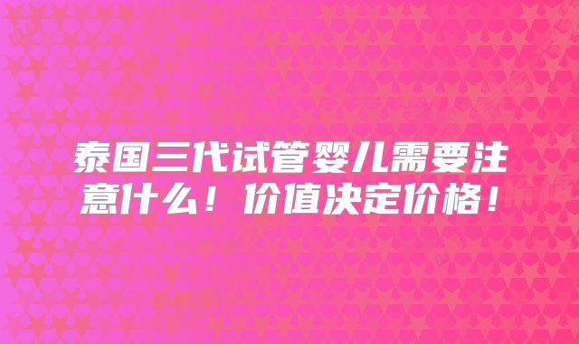 泰国三代试管婴儿需要注意什么！价值决定价格！