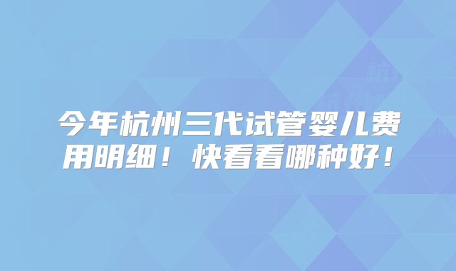 今年杭州三代试管婴儿费用明细！快看看哪种好！