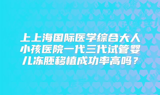 上上海国际医学综合大人小孩医院一代三代试管婴儿冻胚移植成功率高吗？